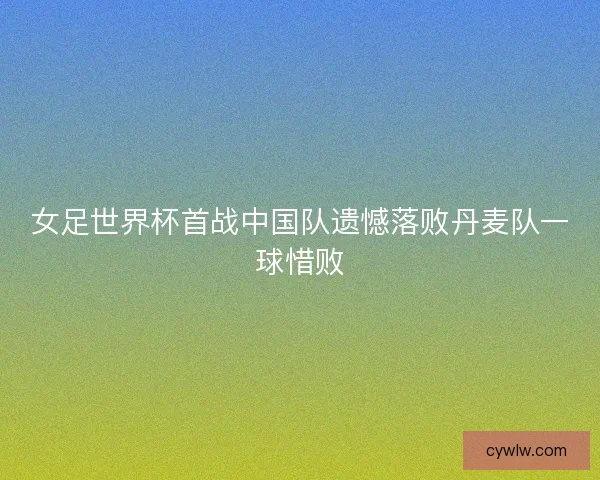 女足世界杯首战中国队遗憾落败丹麦队一球惜败