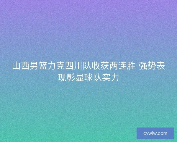 山西男篮力克四川队收获两连胜 强势表现彰显球队实力