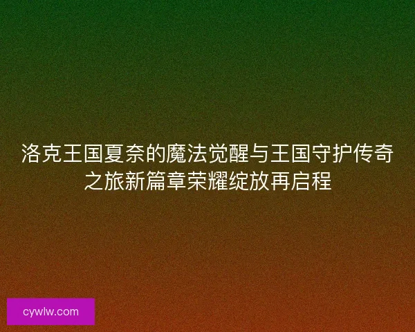 洛克王国夏奈的魔法觉醒与王国守护传奇之旅新篇章荣耀绽放再启程