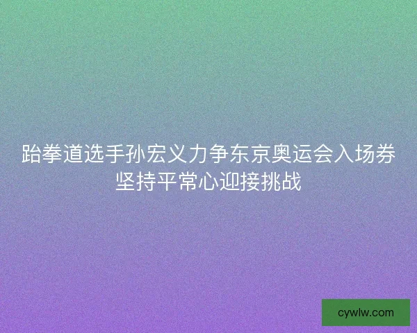 跆拳道选手孙宏义力争东京奥运会入场券坚持平常心迎接挑战