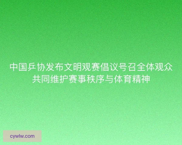 中国乒协发布文明观赛倡议号召全体观众共同维护赛事秩序与体育精神